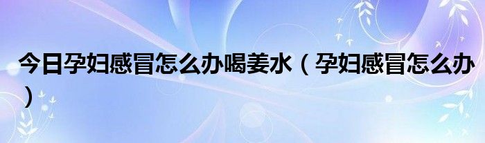 今日孕妇感冒怎么办喝姜水（孕妇感冒怎么办）