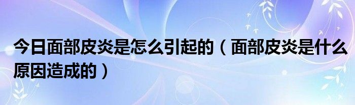 今日面部皮炎是怎么引起的（面部皮炎是什么原因造成的）