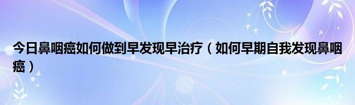 今日鼻咽癌如何做到早发现早治疗（如何早期自我发现鼻咽癌）