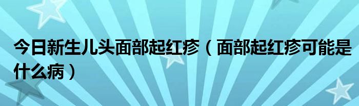 今日新生儿头面部起红疹（面部起红疹可能是什么病）