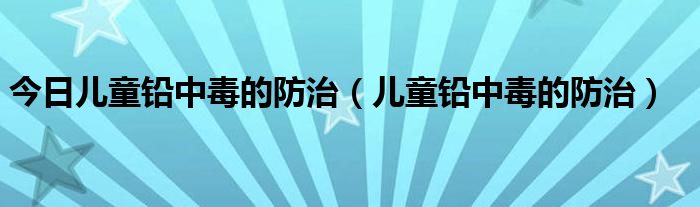 今日儿童铅中毒的防治（儿童铅中毒的防治）