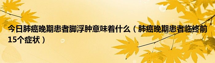 今日肺癌晚期患者脚浮肿意味着什么（肺癌晚期患者临终前15个症状）