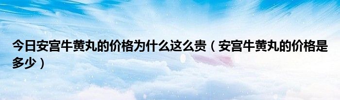 今日安宫牛黄丸的价格为什么这么贵（安宫牛黄丸的价格是多少）