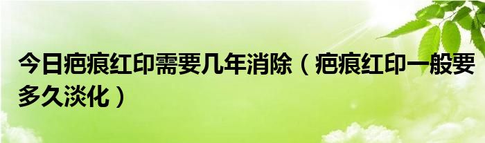 今日疤痕红印需要几年消除（疤痕红印一般要多久淡化）