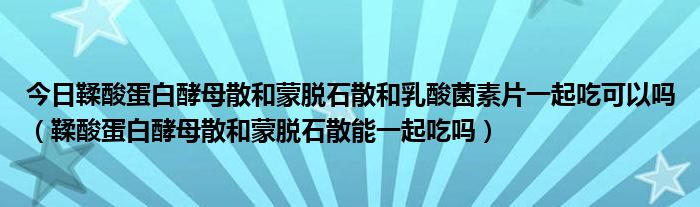 今日鞣酸蛋白酵母散和蒙脱石散和乳酸菌素片一起吃可以吗（鞣酸蛋白酵母散和蒙脱石散能一起吃吗）