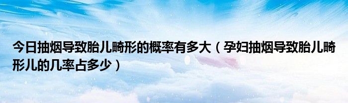 今日抽烟导致胎儿畸形的概率有多大（孕妇抽烟导致胎儿畸形儿的几率占多少）