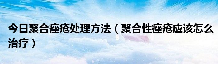 今日聚合痤疮处理方法（聚合性痤疮应该怎么治疗）