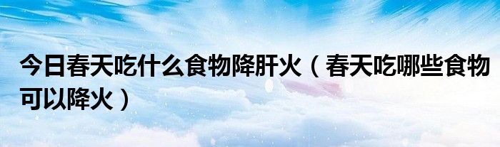 今日春天吃什么食物降肝火（春天吃哪些食物可以降火）