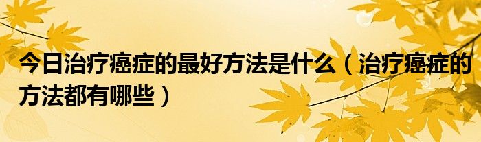 今日治疗癌症的最好方法是什么（治疗癌症的方法都有哪些）