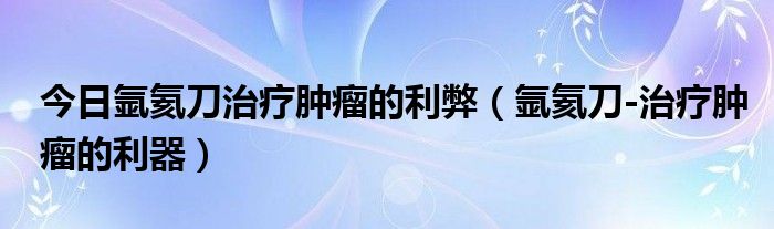 今日氩氦刀治疗肿瘤的利弊（氩氦刀-治疗肿瘤的利器）