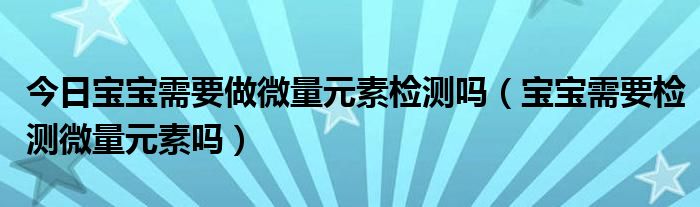 今日宝宝需要做微量元素检测吗（宝宝需要检测微量元素吗）