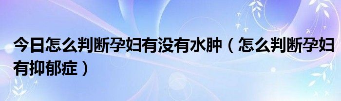 今日怎么判断孕妇有没有水肿（怎么判断孕妇有抑郁症）