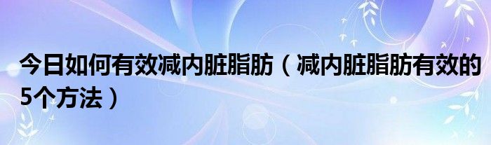 今日如何有效减内脏脂肪（减内脏脂肪有效的5个方法）