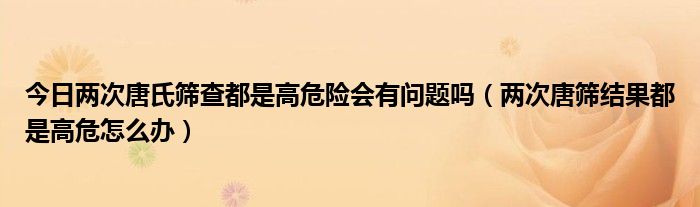 今日两次唐氏筛查都是高危险会有问题吗（两次唐筛结果都是高危怎么办）