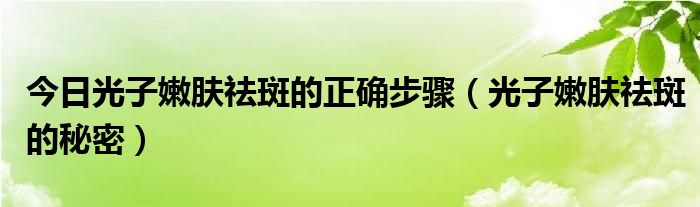 今日光子嫩肤祛斑的正确步骤（光子嫩肤祛斑的秘密）