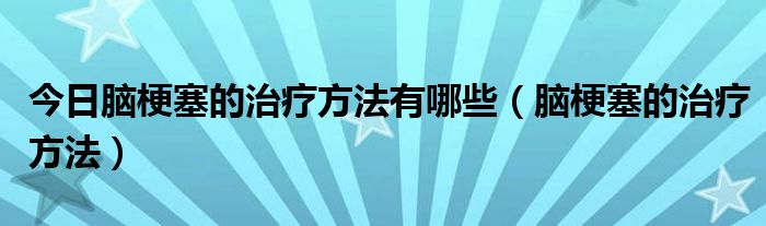 今日脑梗塞的治疗方法有哪些（脑梗塞的治疗方法）