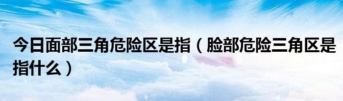 今日面部三角危险区是指（脸部危险三角区是指什么）