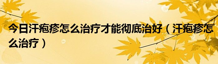 今日汗疱疹怎么治疗才能彻底治好（汗疱疹怎么治疗）