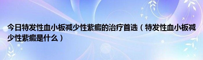 今日特发性血小板减少性紫癜的治疗首选（特发性血小板减少性紫癜是什么）