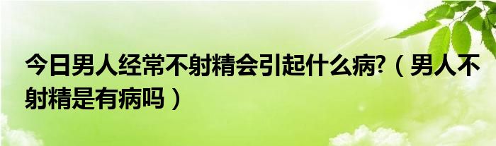 今日男人经常不射精会引起什么病?（男人不射精是有病吗）