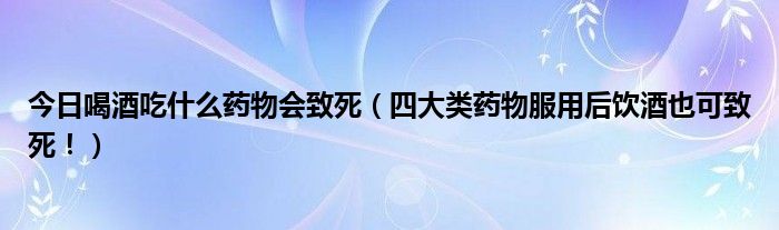 今日喝酒吃什么药物会致死（四大类药物服用后饮酒也可致死！）