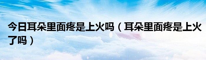 今日耳朵里面疼是上火吗（耳朵里面疼是上火了吗）