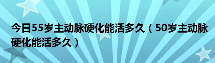 今日55岁主动脉硬化能活多久（50岁主动脉硬化能活多久）