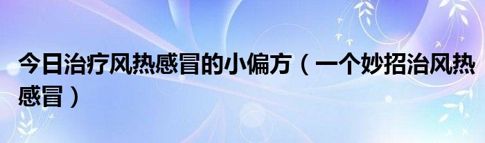 今日治疗风热感冒的小偏方（一个妙招治风热感冒）