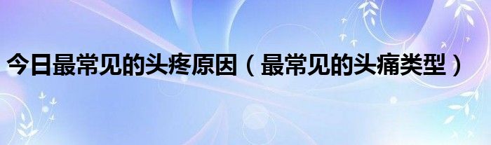 今日最常见的头疼原因（最常见的头痛类型）