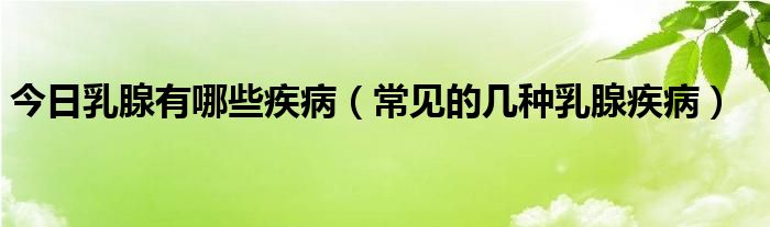 今日乳腺有哪些疾病（常见的几种乳腺疾病）