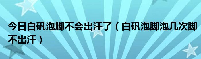 今日白矾泡脚不会出汗了（白矾泡脚泡几次脚不出汗）