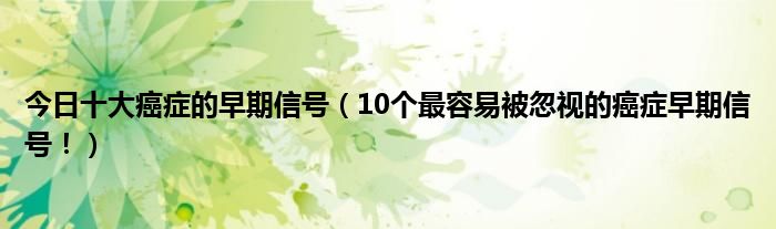 今日十大癌症的早期信号（10个最容易被忽视的癌症早期信号！）