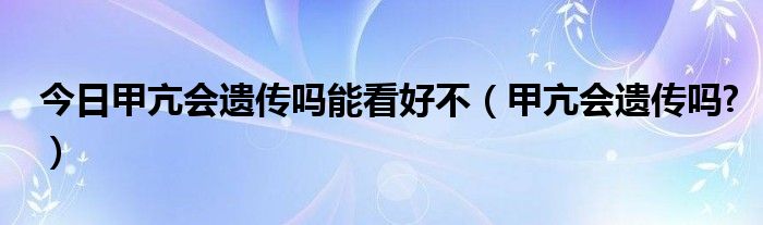 今日甲亢会遗传吗能看好不（甲亢会遗传吗?）