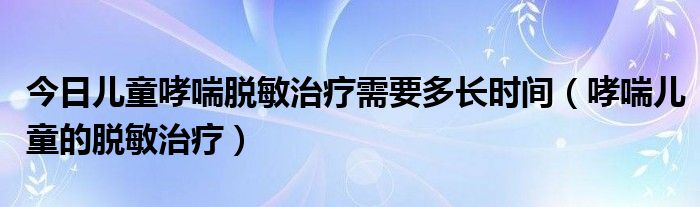 今日儿童哮喘脱敏治疗需要多长时间（哮喘儿童的脱敏治疗）