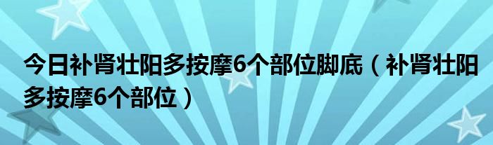 今日补肾壮阳多按摩6个部位脚底（补肾壮阳多按摩6个部位）