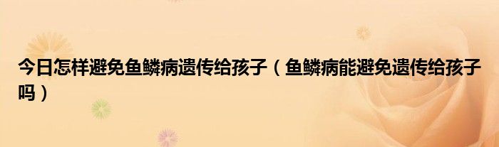 今日怎样避免鱼鳞病遗传给孩子（鱼鳞病能避免遗传给孩子吗）