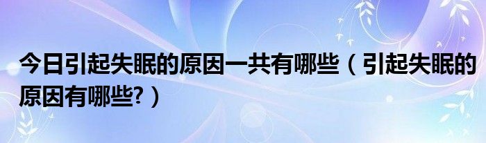 今日引起失眠的原因一共有哪些（引起失眠的原因有哪些?）