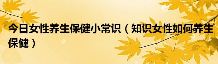 今日女性养生保健小常识（知识女性如何养生保健）