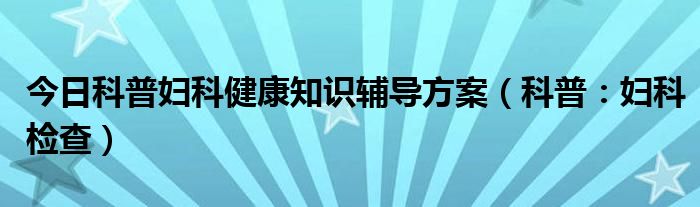 今日科普妇科健康知识辅导方案（科普：妇科检查）