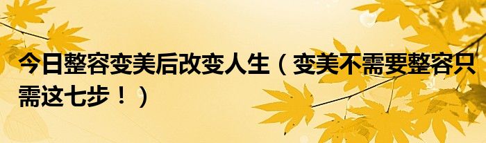 今日整容变美后改变人生（变美不需要整容只需这七步！）