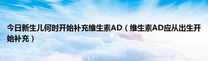 今日新生儿何时开始补充维生素AD（维生素AD应从出生开始补充）