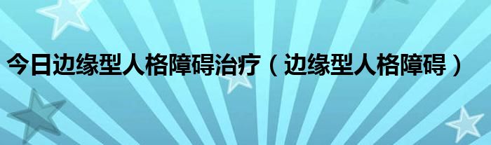 今日边缘型人格障碍治疗（边缘型人格障碍）