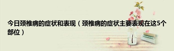 今日颈椎病的症状和表现（颈椎病的症状主要表现在这5个部位）