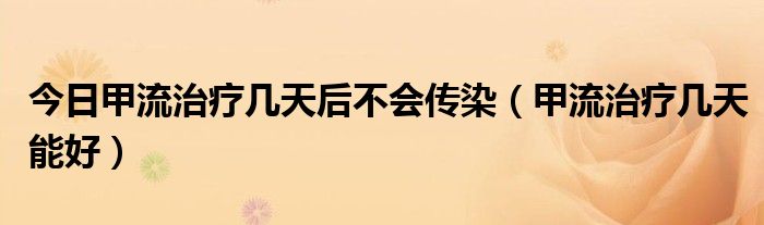 今日甲流治疗几天后不会传染（甲流治疗几天能好）