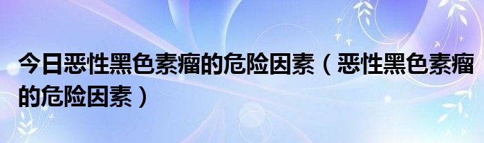 今日恶性黑色素瘤的危险因素（恶性黑色素瘤的危险因素）