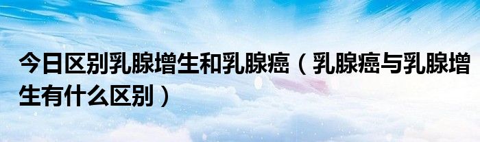 今日区别乳腺增生和乳腺癌（乳腺癌与乳腺增生有什么区别）