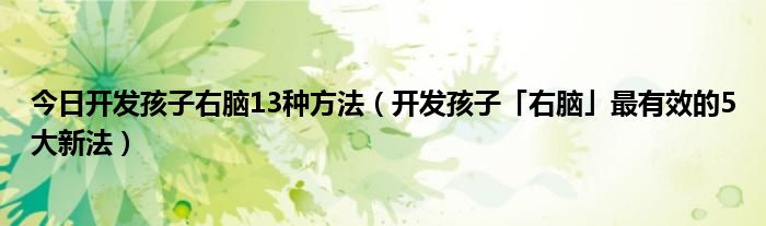 今日开发孩子右脑13种方法（开发孩子「右脑」最有效的5大新法）