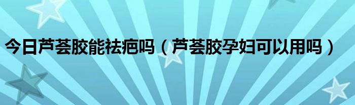 今日芦荟胶能祛疤吗（芦荟胶孕妇可以用吗）