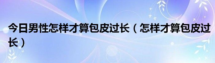 今日男性怎样才算包皮过长（怎样才算包皮过长）