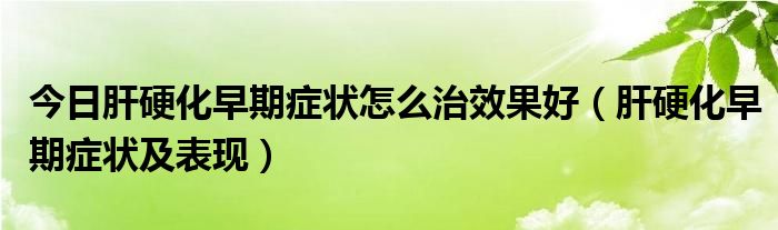 今日肝硬化早期症状怎么治效果好（肝硬化早期症状及表现）